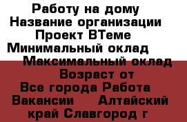 Работу на дому › Название организации ­ Проект ВТеме  › Минимальный оклад ­ 600 › Максимальный оклад ­ 3 000 › Возраст от ­ 18 - Все города Работа » Вакансии   . Алтайский край,Славгород г.